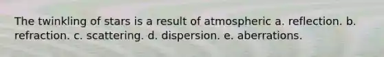 The twinkling of stars is a result of atmospheric a. reflection. b. refraction. c. scattering. d. dispersion. e. aberrations.