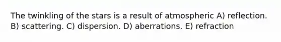 The twinkling of the stars is a result of atmospheric A) reflection. B) scattering. C) dispersion. D) aberrations. E) refraction