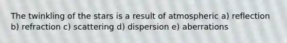 The twinkling of the stars is a result of atmospheric a) reflection b) refraction c) scattering d) dispersion e) aberrations