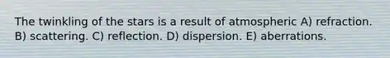 The twinkling of the stars is a result of atmospheric A) refraction. B) scattering. C) reflection. D) dispersion. E) aberrations.
