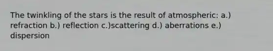 The twinkling of the stars is the result of atmospheric: a.) refraction b.) reflection c.)scattering d.) aberrations e.) dispersion