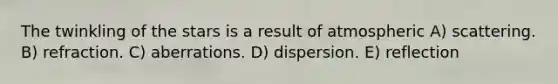 The twinkling of the stars is a result of atmospheric A) scattering. B) refraction. C) aberrations. D) dispersion. E) reflection