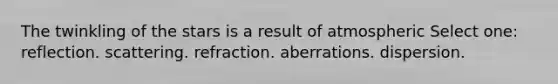 The twinkling of the stars is a result of atmospheric Select one: reflection. scattering. refraction. aberrations. dispersion.