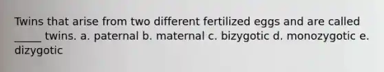 Twins that arise from two different fertilized eggs and are called _____ twins. a. paternal b. maternal c. bizygotic d. monozygotic e. dizygotic