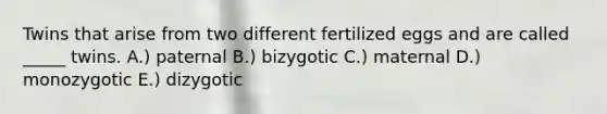 Twins that arise from two different fertilized eggs and are called _____ twins. A.) paternal B.) bizygotic C.) maternal D.) monozygotic E.) dizygotic