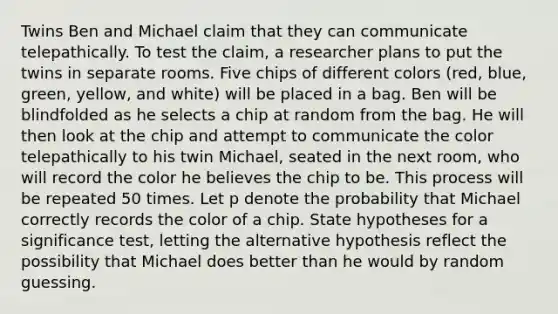 Twins Ben and Michael claim that they can communicate telepathically. To test the claim, a researcher plans to put the twins in separate rooms. Five chips of different colors (red, blue, green, yellow, and white) will be placed in a bag. Ben will be blindfolded as he selects a chip at random from the bag. He will then look at the chip and attempt to communicate the color telepathically to his twin Michael, seated in the next room, who will record the color he believes the chip to be. This process will be repeated 50 times. Let p denote the probability that Michael correctly records the color of a chip. State hypotheses for a significance test, letting the alternative hypothesis reflect the possibility that Michael does better than he would by random guessing.