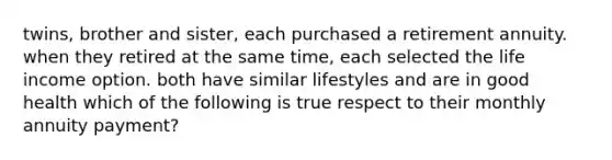 twins, brother and sister, each purchased a retirement annuity. when they retired at the same time, each selected the life income option. both have similar lifestyles and are in good health which of the following is true respect to their monthly annuity payment?