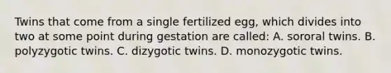 Twins that come from a single fertilized egg, which divides into two at some point during gestation are called: A. sororal twins. B. polyzygotic twins. C. dizygotic twins. D. monozygotic twins.