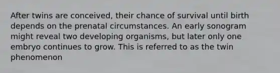 After twins are conceived, their chance of survival until birth depends on the prenatal circumstances. An early sonogram might reveal two developing organisms, but later only one embryo continues to grow. This is referred to as the twin phenomenon