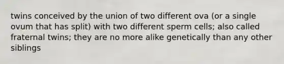 twins conceived by the union of two different ova (or a single ovum that has split) with two different sperm cells; also called fraternal twins; they are no more alike genetically than any other siblings