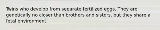 Twins who develop from separate fertilized eggs. They are genetically no closer than brothers and sisters, but they share a fetal environment.