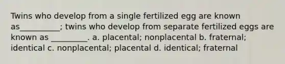 Twins who develop from a single fertilized egg are known as__________; twins who develop from separate fertilized eggs are known as _________. a. placental; nonplacental b. fraternal; identical c. nonplacental; placental d. identical; fraternal