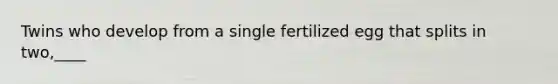 Twins who develop from a single fertilized egg that splits in two,____