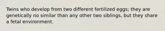 Twins who develop from two different fertilized eggs; they are genetically no similar than any other two siblings, but they share a fetal environment.