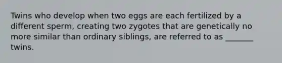 Twins who develop when two eggs are each fertilized by a different sperm, creating two zygotes that are genetically no more similar than ordinary siblings, are referred to as _______ twins.