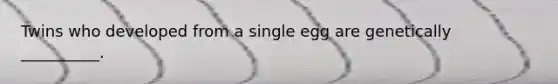 Twins who developed from a single egg are genetically __________.