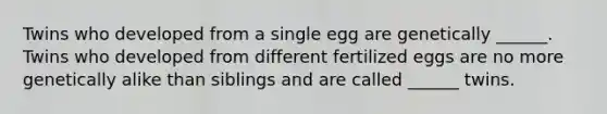 Twins who developed from a single egg are genetically ______. Twins who developed from different fertilized eggs are no more genetically alike than siblings and are called ______ twins.