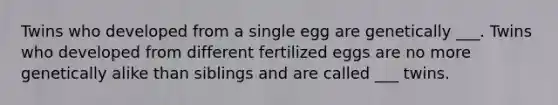 Twins who developed from a single egg are genetically ___. Twins who developed from different fertilized eggs are no more genetically alike than siblings and are called ___ twins.