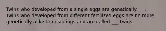 Twins who developed from a single eggs are genetically ___. Twins who developed from different fertilized eggs are no more genetically alike than siblings and are called ___ twins.