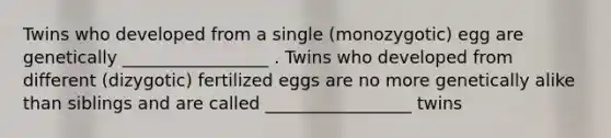 Twins who developed from a single (monozygotic) egg are genetically _________________ . Twins who developed from different (dizygotic) fertilized eggs are no more genetically alike than siblings and are called _________________ twins