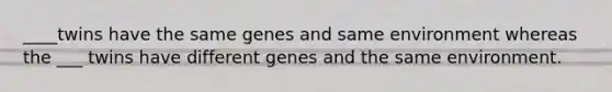 ____twins have the same genes and same environment whereas the ___ twins have different genes and the same environment.