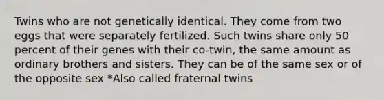 Twins who are not genetically identical. They come from two eggs that were separately fertilized. Such twins share only 50 percent of their genes with their co-twin, the same amount as ordinary brothers and sisters. They can be of the same sex or of the opposite sex *Also called fraternal twins