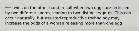 *** twins on the other hand, result when two eggs are fertilized by two different sperm, leading to two distinct zygotes. This can occur naturally, but assisted reproductive technology may increase the odds of a woman releasing more than one egg