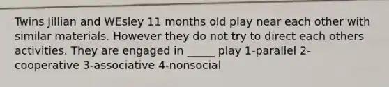 Twins Jillian and WEsley 11 months old play near each other with similar materials. However they do not try to direct each others activities. They are engaged in _____ play 1-parallel 2-cooperative 3-associative 4-nonsocial