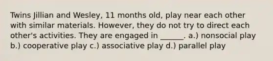 Twins Jillian and Wesley, 11 months old, play near each other with similar materials. However, they do not try to direct each other's activities. They are engaged in ______. a.) nonsocial play b.) cooperative play c.) associative play d.) parallel play