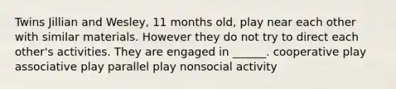 Twins Jillian and Wesley, 11 months old, play near each other with similar materials. However they do not try to direct each other's activities. They are engaged in ______. cooperative play associative play parallel play nonsocial activity