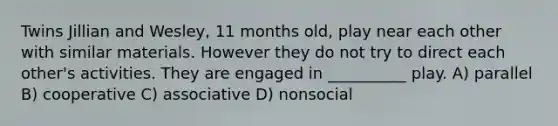 Twins Jillian and Wesley, 11 months old, play near each other with similar materials. However they do not try to direct each other's activities. They are engaged in __________ play. A) parallel B) cooperative C) associative D) nonsocial