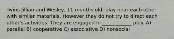 Twins Jillian and Wesley, 11 months old, play near each other with similar materials. However they do not try to direct each other's activities. They are engaged in ____________ play. A) parallel B) cooperative C) associative D) nonsocial