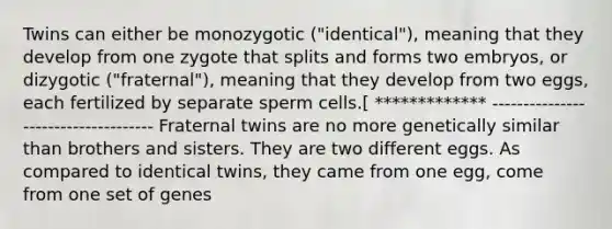 Twins can either be monozygotic ("identical"), meaning that they develop from one zygote that splits and forms two embryos, or dizygotic ("fraternal"), meaning that they develop from two eggs, each fertilized by separate sperm cells.[ ************* ------------------------------------ Fraternal twins are no more genetically similar than brothers and sisters. They are two different eggs. As compared to identical twins, they came from one egg, come from one set of genes