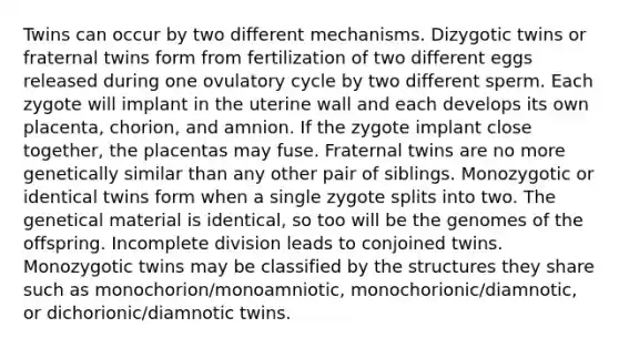 Twins can occur by two different mechanisms. Dizygotic twins or fraternal twins form from fertilization of two different eggs released during one ovulatory cycle by two different sperm. Each zygote will implant in the uterine wall and each develops its own placenta, chorion, and amnion. If the zygote implant close together, the placentas may fuse. Fraternal twins are no more genetically similar than any other pair of siblings. Monozygotic or identical twins form when a single zygote splits into two. The genetical material is identical, so too will be the genomes of the offspring. Incomplete division leads to conjoined twins. Monozygotic twins may be classified by the structures they share such as monochorion/monoamniotic, monochorionic/diamnotic, or dichorionic/diamnotic twins.