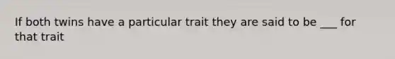 If both twins have a particular trait they are said to be ___ for that trait