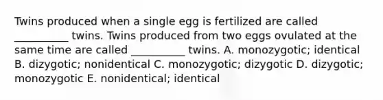 Twins produced when a single egg is fertilized are called __________ twins. Twins produced from two eggs ovulated at the same time are called __________ twins. A. monozygotic; identical B. dizygotic; nonidentical C. monozygotic; dizygotic D. dizygotic; monozygotic E. nonidentical; identical