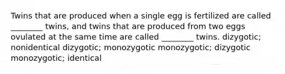 Twins that are produced when a single egg is fertilized are called ________ twins, and twins that are produced from two eggs ovulated at the same time are called ________ twins. dizygotic; nonidentical dizygotic; monozygotic monozygotic; dizygotic monozygotic; identical