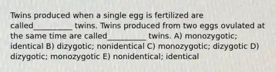 Twins produced when a single egg is fertilized are called__________ twins. Twins produced from two eggs ovulated at the same time are called__________ twins. A) monozygotic; identical B) dizygotic; nonidentical C) monozygotic; dizygotic D) dizygotic; monozygotic E) nonidentical; identical