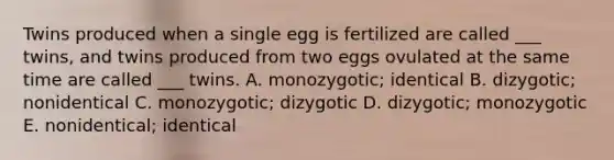 Twins produced when a single egg is fertilized are called ___ twins, and twins produced from two eggs ovulated at the same time are called ___ twins. A. monozygotic; identical B. dizygotic; nonidentical C. monozygotic; dizygotic D. dizygotic; monozygotic E. nonidentical; identical