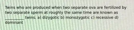 Twins who are produced when two separate ova are fertilized by two separate sperm at roughly the same time are known as __________ twins. a) dizygotic b) monozygotic c) recessive d) dominant