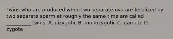 Twins who are produced when two separate ova are fertilized by two separate sperm at roughly the same time are called __________ twins. A. dizygotic B. monozygotic C. gamete D. zygote