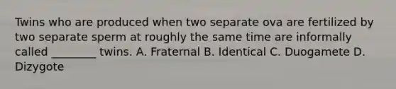 Twins who are produced when two separate ova are fertilized by two separate sperm at roughly the same time are informally called ________ twins. A. Fraternal B. Identical C. Duogamete D. Dizygote