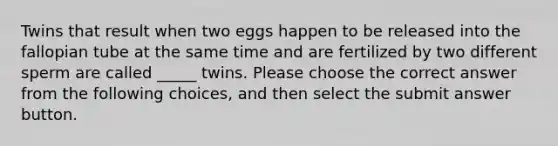 Twins that result when two eggs happen to be released into the fallopian tube at the same time and are fertilized by two different sperm are called _____ twins. Please choose the correct answer from the following choices, and then select the submit answer button.