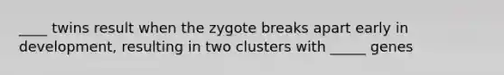 ____ twins result when the zygote breaks apart early in development, resulting in two clusters with _____ genes