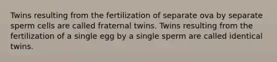 Twins resulting from the fertilization of separate ova by separate sperm cells are called fraternal twins. Twins resulting from the fertilization of a single egg by a single sperm are called identical twins.