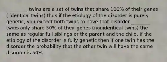 _________ twins are a set of twins that share 100% of their genes ( identical twins) thus if the etiology of the disorder is purely genetic, you expect both twins to have that disorder ________ twins only share 50% of their genes (nonidentical twins) the same as regular full siblings or the parent and the child, if the etiology of the disorder is fully genetic then if one twin has the disorder the probability that the other twin will have the same disorder is 50%