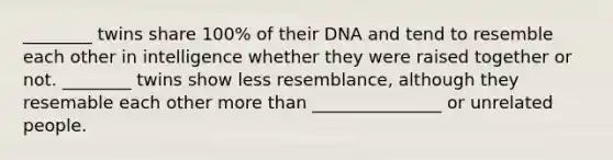 ________ twins share 100% of their DNA and tend to resemble each other in intelligence whether they were raised together or not. ________ twins show less resemblance, although they resemable each other more than _______________ or unrelated people.