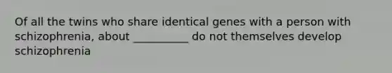 Of all the twins who share identical genes with a person with schizophrenia, about __________ do not themselves develop schizophrenia