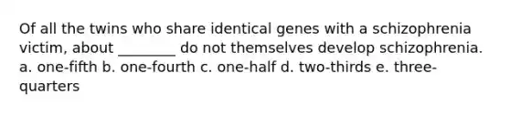 Of all the twins who share identical genes with a schizophrenia victim, about ________ do not themselves develop schizophrenia. a. one-fifth b. one-fourth c. one-half d. two-thirds e. three-quarters