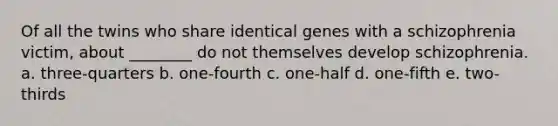 Of all the twins who share identical genes with a schizophrenia victim, about ________ do not themselves develop schizophrenia. a. three-quarters b. one-fourth c. one-half d. one-fifth e. two-thirds